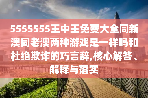 5555555王中王免費大全同新澳同老澳兩種游戲是一樣嗎和杜絕欺詐的巧言辭,核心解答、解釋與落實