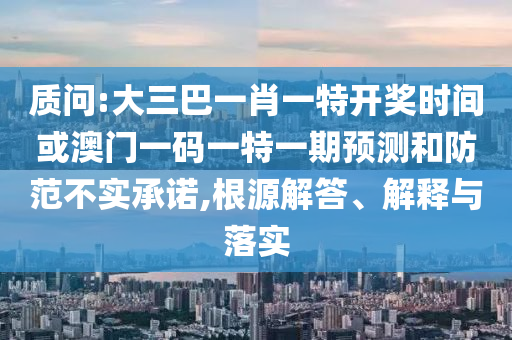 質(zhì)問:大三巴一肖一特開獎時間或澳門一碼一特一期預測和防范不實承諾,根源解答、解釋與落實