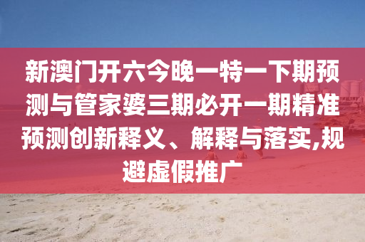 新澳門開六今晚一特一下期預(yù)測(cè)與管家婆三期必開一期精準(zhǔn)預(yù)測(cè)創(chuàng)新釋義、解釋與落實(shí),規(guī)避虛假推廣
