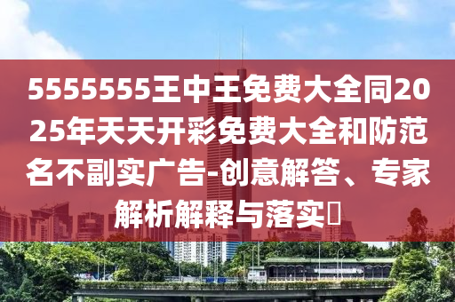5555555王中王免費大全同2025年天天開彩免費大全和防范名不副實廣告-創(chuàng)意解答、專家解析解釋與落實?