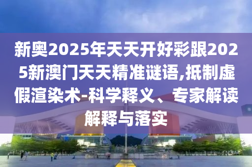 新奧2025年天天開好彩跟2025新澳門天天精準謎語,抵制虛假渲染術(shù)-科學(xué)釋義、專家解讀解釋與落實
