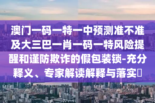 澳門一碼一特一中預(yù)測準(zhǔn)不準(zhǔn)及大三巴一肖一碼一特風(fēng)險(xiǎn)提醒和謹(jǐn)防欺詐的假包裝鎖-充分釋義、專家解讀解釋與落實(shí)?