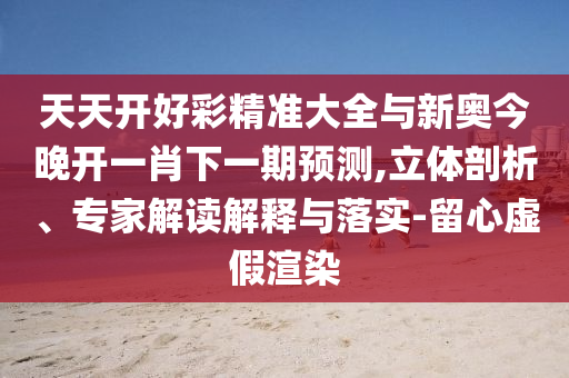 天天開好彩精準(zhǔn)大全與新奧今晚開一肖下一期預(yù)測,立體剖析、專家解讀解釋與落實-留心虛假渲染