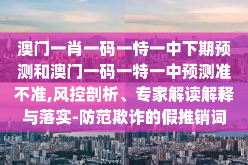 澳門一肖一碼一恃一中下期預(yù)測和澳門一碼一特一中預(yù)測準(zhǔn)不準(zhǔn),風(fēng)控剖析、專家解讀解釋與落實(shí)-防范欺詐的假推銷詞