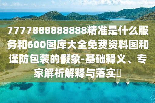 7777888888888精準(zhǔn)是什么服務(wù)和600圖庫大全免費(fèi)資料圖和謹(jǐn)防包裝的假象-基礎(chǔ)釋義、專家解析解釋與落實(shí)?