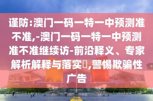謹(jǐn)防:澳門一碼一特一中預(yù)測(cè)準(zhǔn)不準(zhǔn),-澳門一碼一特一中預(yù)測(cè)準(zhǔn)不準(zhǔn)繼續(xù)訪-前沿釋義、專家解析解釋與落實(shí)?,警惕欺騙性廣告