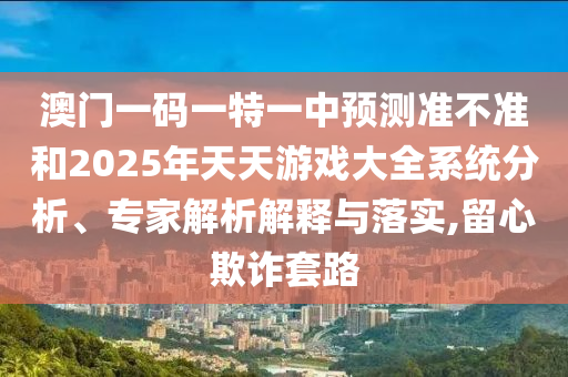 澳門一碼一特一中預(yù)測準(zhǔn)不準(zhǔn)和2025年天天游戲大全系統(tǒng)分析、專家解析解釋與落實(shí),留心欺詐套路