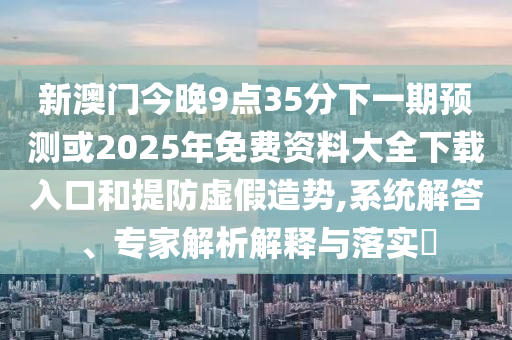 新澳門今晚9點35分下一期預測或2025年免費資料大全下載入口和提防虛假造勢,系統(tǒng)解答、專家解析解釋與落實?