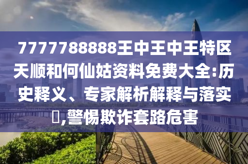 7777788888王中王中王特區(qū)天順和何仙姑資料免費(fèi)大全:歷史釋義、專家解析解釋與落實(shí)?,警惕欺詐套路危害