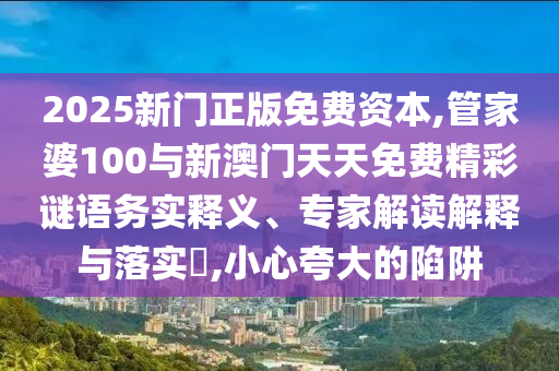 2025新門(mén)正版免費(fèi)資本,管家婆100與新澳門(mén)天天免費(fèi)精彩謎語(yǔ)務(wù)實(shí)釋義、專(zhuān)家解讀解釋與落實(shí)?,小心夸大的陷阱