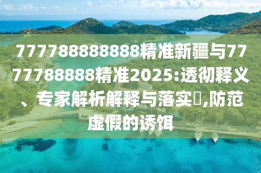 777788888888精準(zhǔn)新疆與7777788888精準(zhǔn)2025:透徹釋義、專家解析解釋與落實(shí)?,防范虛假的誘餌