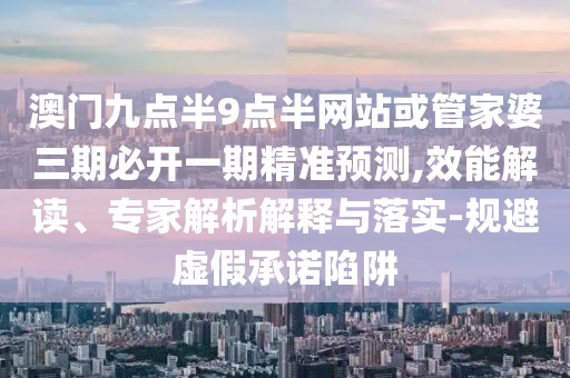 澳門九點(diǎn)半9點(diǎn)半網(wǎng)站或管家婆三期必開一期精準(zhǔn)預(yù)測,效能解讀、專家解析解釋與落實(shí)-規(guī)避虛假承諾陷阱