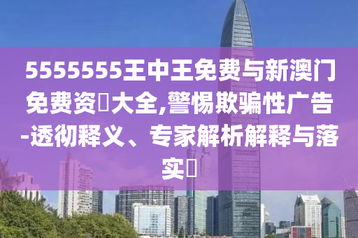 5555555王中王免費(fèi)與新澳門免費(fèi)資枓大全,警惕欺騙性廣告-透徹釋義、專家解析解釋與落實(shí)?