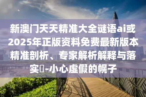 新澳門天天精準(zhǔn)大全謎語ai或2025年正版資料免費最新版本精準(zhǔn)剖析、專家解析解釋與落實?-小心虛假的幌子