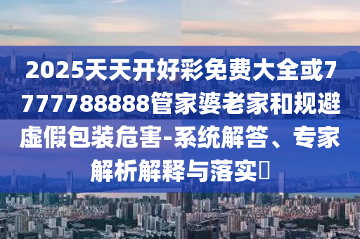 2025天天開好彩免費(fèi)大全或7777788888管家婆老家和規(guī)避虛假包裝危害-系統(tǒng)解答、專家解析解釋與落實(shí)?