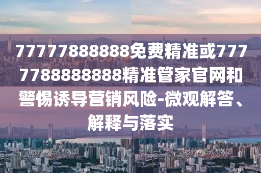 77777888888免費精準(zhǔn)或7777788888888精準(zhǔn)管家官網(wǎng)和警惕誘導(dǎo)營銷風(fēng)險-微觀解答、解釋與落實