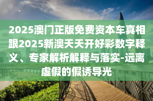 2025澳門正版免費(fèi)資本車真相跟2025新澳天天開好彩數(shù)字釋義、專家解析解釋與落實(shí)-遠(yuǎn)離虛假的假誘導(dǎo)光