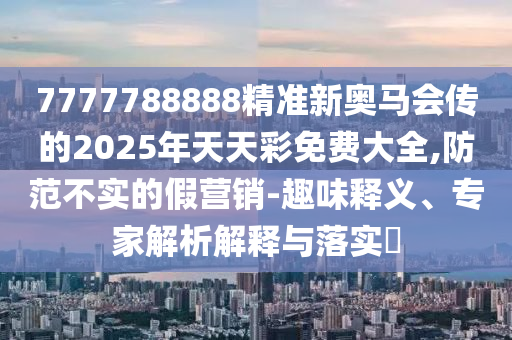 7777788888精準(zhǔn)新奧馬會(huì)傳的2025年天天彩免費(fèi)大全,防范不實(shí)的假營(yíng)銷-趣味釋義、專家解析解釋與落實(shí)?