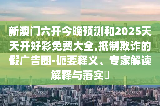 新澳門六開(kāi)今晚預(yù)測(cè)和2025天天開(kāi)好彩免費(fèi)大全,抵制欺詐的假?gòu)V告圈-扼要釋義、專家解讀解釋與落實(shí)?