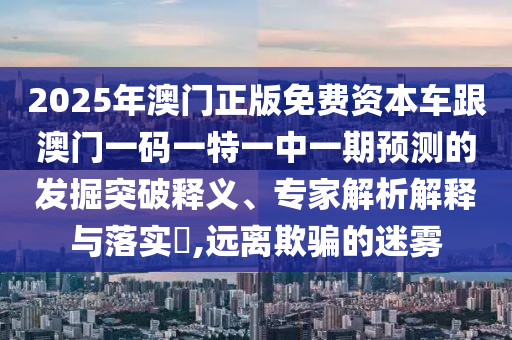 2025年澳門(mén)正版免費(fèi)資本車(chē)跟澳門(mén)一碼一特一中一期預(yù)測(cè)的發(fā)掘突破釋義、專(zhuān)家解析解釋與落實(shí)?,遠(yuǎn)離欺騙的迷霧