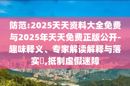 防范:2025天天資料大全免費(fèi)與2025年天天免費(fèi)正版公開(kāi)-趣味釋義、專(zhuān)家解讀解釋與落實(shí)?,抵制虛假迷障