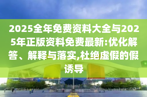 2025全年免費資料大全與2025年正版資料免費最新:優(yōu)化解答、解釋與落實,杜絕虛假的假誘導