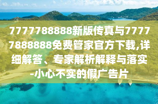 7777788888新版?zhèn)髡媾c77777888888免費(fèi)管家官方下載,詳細(xì)解答、專家解析解釋與落實(shí)-小心不實(shí)的假廣告片