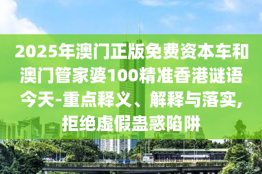 2025年澳門正版免費資本車和澳門管家婆100精準(zhǔn)香港謎語今天-重點釋義、解釋與落實,拒絕虛假蠱惑陷阱