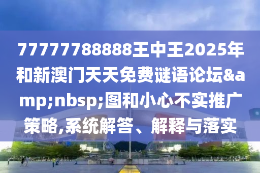 77777788888王中王2025年和新澳門天天免費(fèi)謎語論壇&nbsp;圖和小心不實(shí)推廣策略,系統(tǒng)解答、解釋與落實(shí)