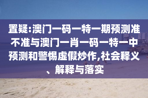 置疑:澳門(mén)一碼一特一期預(yù)測(cè)準(zhǔn)不準(zhǔn)與澳門(mén)一肖一碼一特一中預(yù)測(cè)和警惕虛假炒作,社會(huì)釋義、解釋與落實(shí)