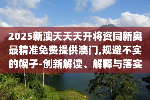2025新澳天天天開將資同新奧最精準(zhǔn)免費(fèi)提供澳門,規(guī)避不實(shí)的幌子-創(chuàng)新解讀、解釋與落實(shí)