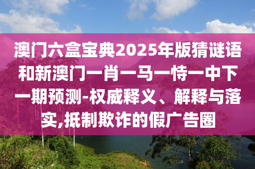 澳門六盒寶典2025年版猜謎語和新澳門一肖一馬一恃一中下一期預(yù)測-權(quán)威釋義、解釋與落實(shí),抵制欺詐的假廣告圈