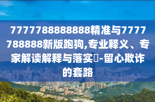 7777788888888精準(zhǔn)與7777788888新版跑狗,專(zhuān)業(yè)釋義、專(zhuān)家解讀解釋與落實(shí)?-留心欺詐的套路