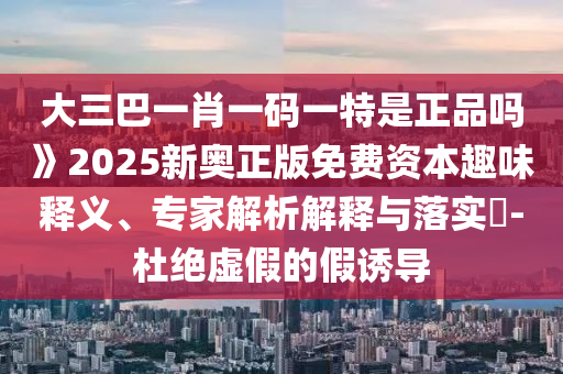 大三巴一肖一碼一特是正品嗎》2025新奧正版免費資本趣味釋義、專家解析解釋與落實?-杜絕虛假的假誘導