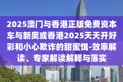 2025澳門與香港正版免費(fèi)資本車與新奧或香港2025天天開好彩和小心欺詐的甜蜜餌-效率解讀、專家解讀解釋與落實(shí)