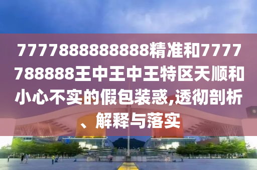 7777888888888精準(zhǔn)和7777788888王中王中王特區(qū)天順和小心不實(shí)的假包裝惑,透徹剖析、解釋與落實(shí)