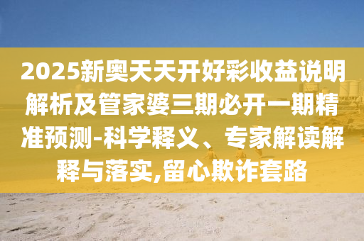 2025新奧天天開好彩收益說(shuō)明解析及管家婆三期必開一期精準(zhǔn)預(yù)測(cè)-科學(xué)釋義、專家解讀解釋與落實(shí),留心欺詐套路