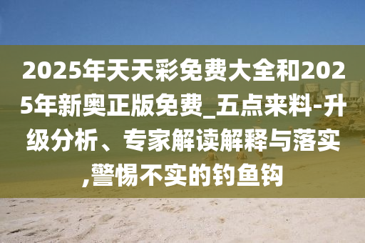 2025年天天彩免費大全和2025年新奧正版免費_五點來料-升級分析、專家解讀解釋與落實,警惕不實的釣魚鉤