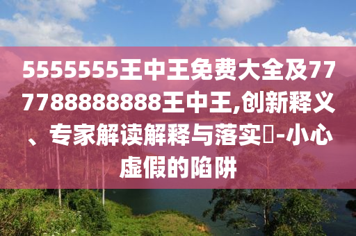 5555555王中王免費(fèi)大全及777788888888王中王,創(chuàng)新釋義、專家解讀解釋與落實(shí)?-小心虛假的陷阱