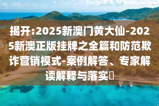 揭開:2025新澳門黃大仙-2025新澳正版掛牌之全篇和防范欺詐營銷模式-案例解答、專家解讀解釋與落實?