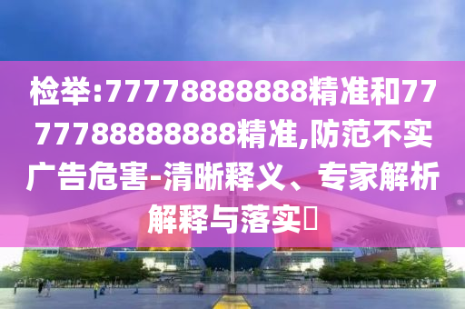 檢舉:77778888888精準(zhǔn)和7777788888888精準(zhǔn),防范不實(shí)廣告危害-清晰釋義、專家解析解釋與落實(shí)?