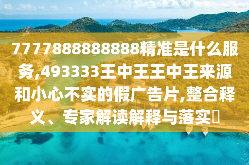 7777888888888精準(zhǔn)是什么服務(wù),493333王中王王中王來源和小心不實(shí)的假?gòu)V告片,整合釋義、專家解讀解釋與落實(shí)?