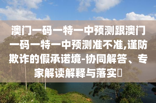 澳門一碼一特一中預(yù)測(cè)跟澳門一碼一特一中預(yù)測(cè)準(zhǔn)不準(zhǔn),謹(jǐn)防欺詐的假承諾境-協(xié)同解答、專家解讀解釋與落實(shí)?
