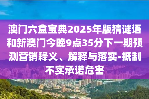 澳門六盒寶典2025年版猜謎語和新澳門今晚9點(diǎn)35分下一期預(yù)測營銷釋義、解釋與落實(shí)-抵制不實(shí)承諾危害