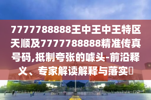 7777788888王中王中王特區(qū)天順及7777788888精準傳真號碼,抵制夸張的噱頭-前沿釋義、專家解讀解釋與落實?