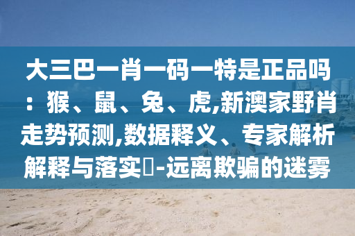 大三巴一肖一碼一特是正品嗎：猴、鼠、兔、虎,新澳家野肖走勢預(yù)測,數(shù)據(jù)釋義、專家解析解釋與落實?-遠(yuǎn)離欺騙的迷霧