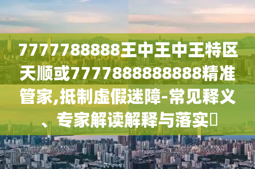 7777788888王中王中王特區(qū)天順或7777888888888精準(zhǔn)管家,抵制虛假迷障-常見釋義、專家解讀解釋與落實(shí)?