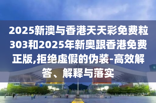 2025新澳與香港天天彩免費粒303和2025年新奧跟香港免費正版,拒絕虛假的偽裝-高效解答、解釋與落實
