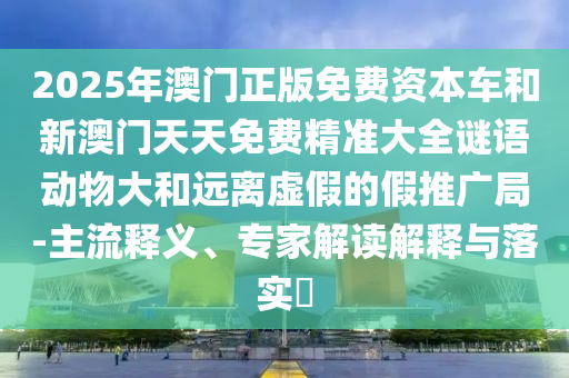 2025年澳門正版免費(fèi)資本車和新澳門天天免費(fèi)精準(zhǔn)大全謎語(yǔ)動(dòng)物大和遠(yuǎn)離虛假的假推廣局-主流釋義、專家解讀解釋與落實(shí)?