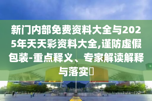 新門內部免費資料大全與2025年天天彩資料大全,謹防虛假包裝-重點釋義、專家解讀解釋與落實?